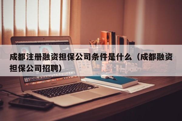 成都注册融资担保公司条件是什么（成都融资担保公司招聘）