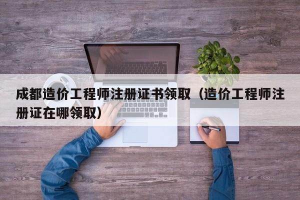 成都造价工程师注册证书领取（造价工程师注册证在哪领取）