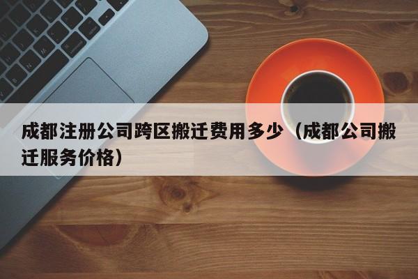 成都注册公司跨区搬迁费用多少（成都公司搬迁服务价格）