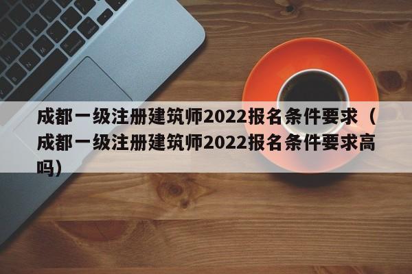 成都一级注册建筑师2022报名条件要求（成都一级注册建筑师2022报名条件要求高吗）