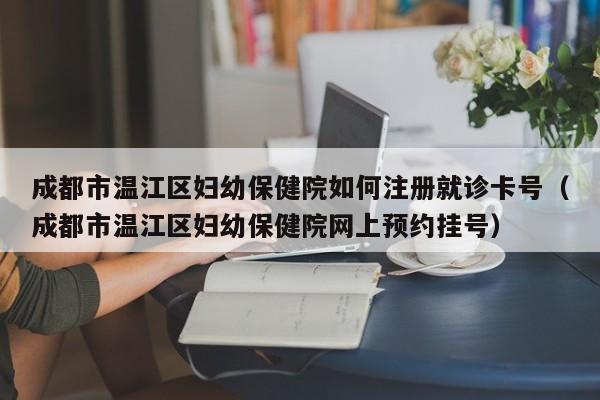 成都市温江区妇幼保健院如何注册就诊卡号（成都市温江区妇幼保健院网上预约挂号）