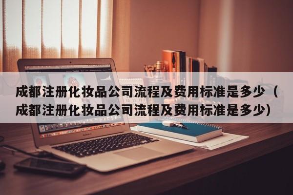 成都注册化妆品公司流程及费用标准是多少（成都注册化妆品公司流程及费用标准是多少）