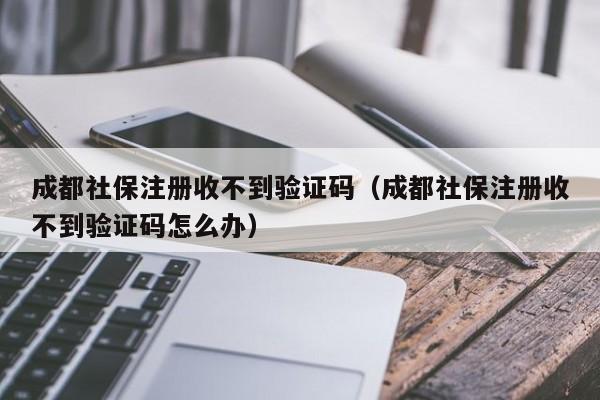 成都社保注册收不到验证码（成都社保注册收不到验证码怎么办）
