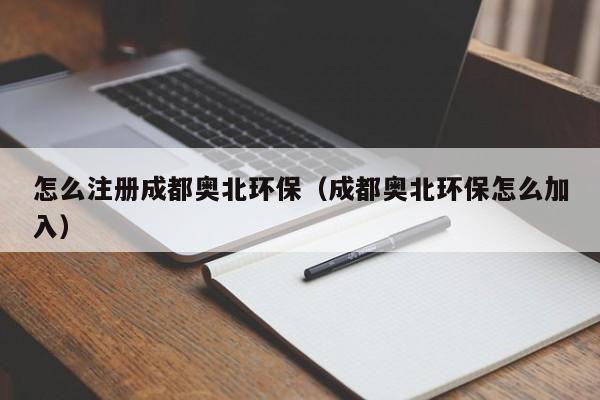 怎么注册成都奥北环保（成都奥北环保怎么加入）