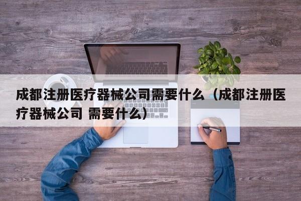 成都注册医疗器械公司需要什么（成都注册医疗器械公司 需要什么）