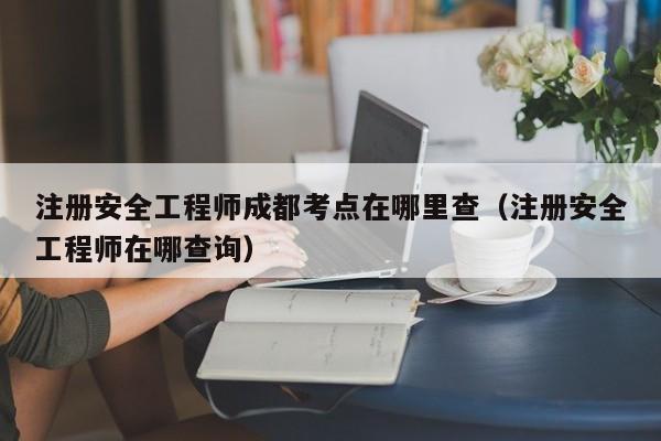 注册安全工程师成都考点在哪里查（注册安全工程师在哪查询）