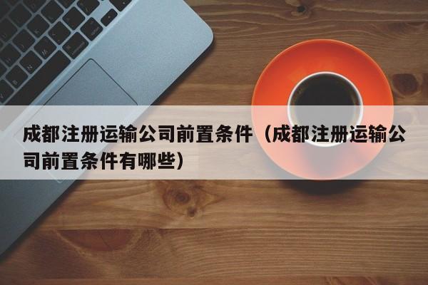 成都注册运输公司前置条件（成都注册运输公司前置条件有哪些）