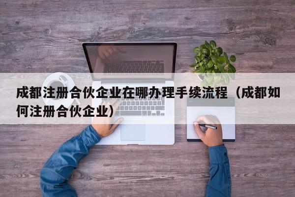 成都注册合伙企业在哪办理手续流程（成都如何注册合伙企业）