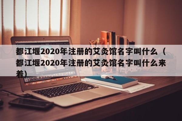 都江堰2020年注册的艾灸馆名字叫什么（都江堰2020年注册的艾灸馆名字叫什么来着）