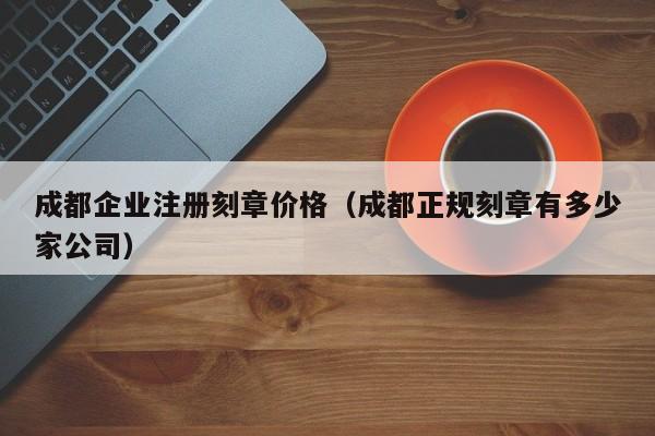 成都企业注册刻章价格（成都正规刻章有多少家公司）