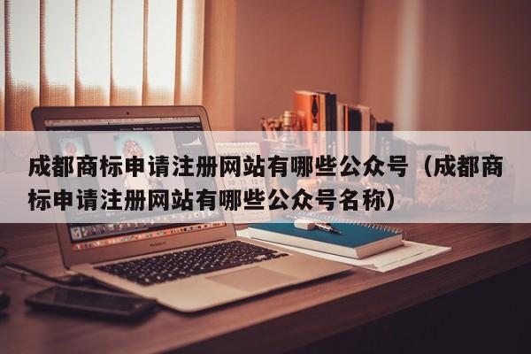 成都商标申请注册网站有哪些公众号（成都商标申请注册网站有哪些公众号名称）