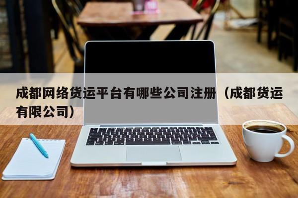 成都网络货运平台有哪些公司注册（成都货运有限公司）