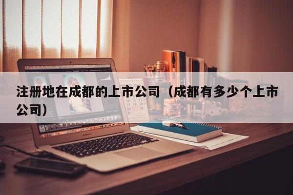 注册地在成都的上市公司（成都有多少个上市公司）