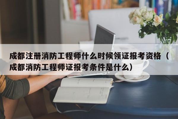 成都注册消防工程师什么时候领证报考资格（成都消防工程师证报考条件是什么）