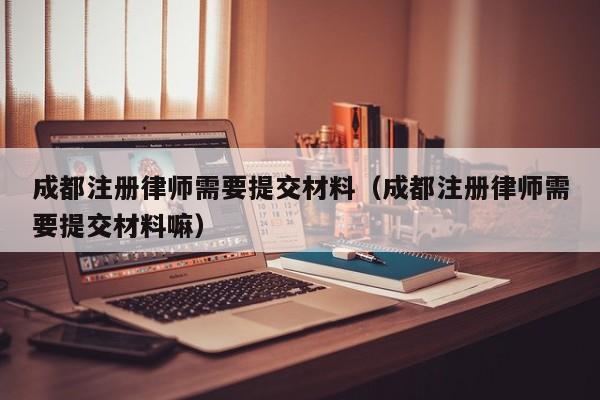 成都注册律师需要提交材料（成都注册律师需要提交材料嘛）