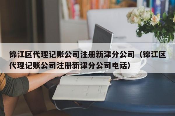 锦江区代理记账公司注册新津分公司（锦江区代理记账公司注册新津分公司电话）