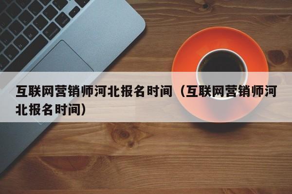 互联网营销师河北报名时间(互联网营销师河北报名时间)