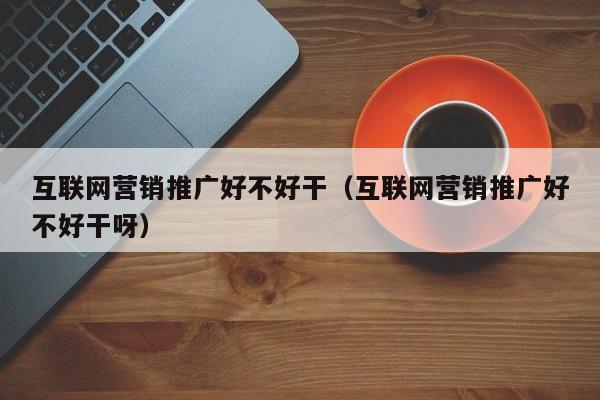 互联网营销推广好不好干（互联网营销推广好不好干呀）