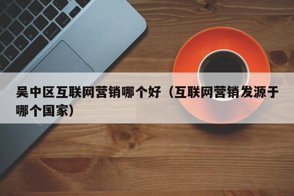 吴中区互联网营销哪个好（互联网营销发源于哪个国家）