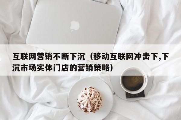 互联网营销不断下沉（移动互联网冲击下,下沉市场实体门店的营销策略）