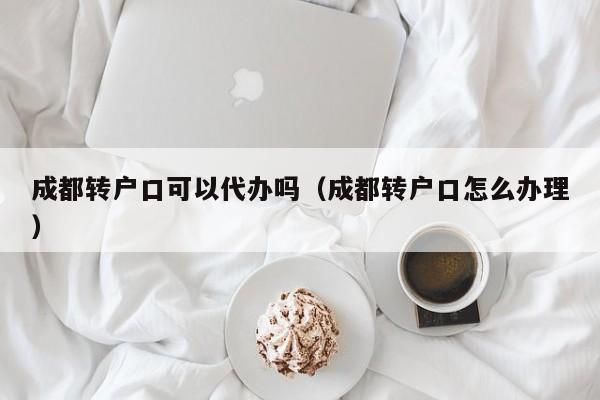成都转户口可以代办吗(成都转户口怎么办理)