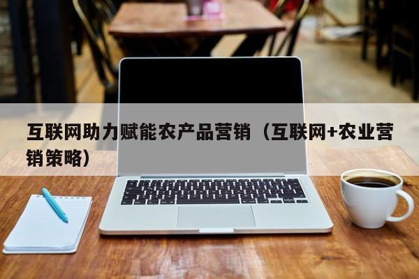 互联网助力赋能农产品营销（互联网+农业营销策略）