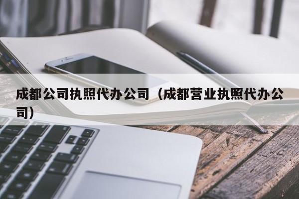成都公司执照代办公司(成都营业执照代办公司)