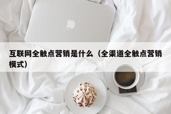 互联网全触点营销是什么（全渠道全触点营销模式）