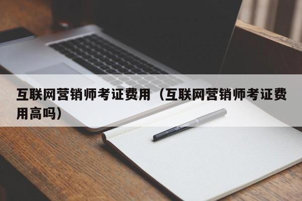 互联网营销师考证费用（互联网营销师考证费用高吗）