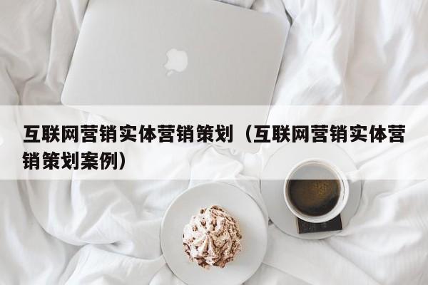 互联网营销实体营销策划（互联网营销实体营销策划案例）