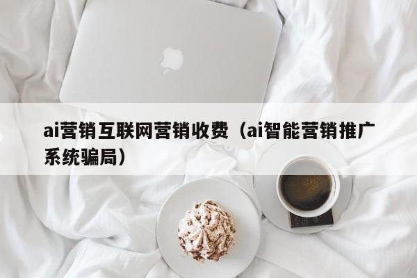 ai营销互联网营销收费（ai智能营销推广系统骗局）