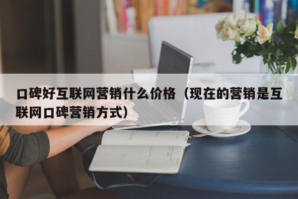 口碑好互联网营销什么价格（现在的营销是互联网口碑营销方式）