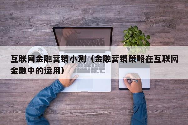 互联网金融营销小测（金融营销策略在互联网金融中的运用）