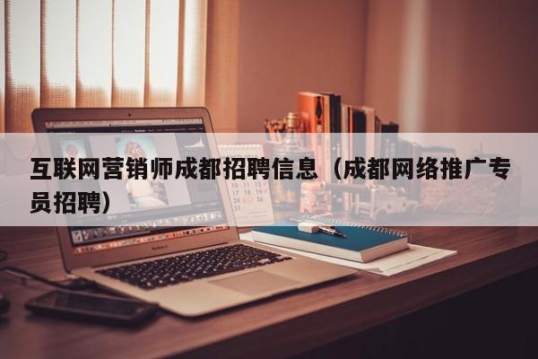互联网营销师成都招聘信息（成都网络推广专员招聘）