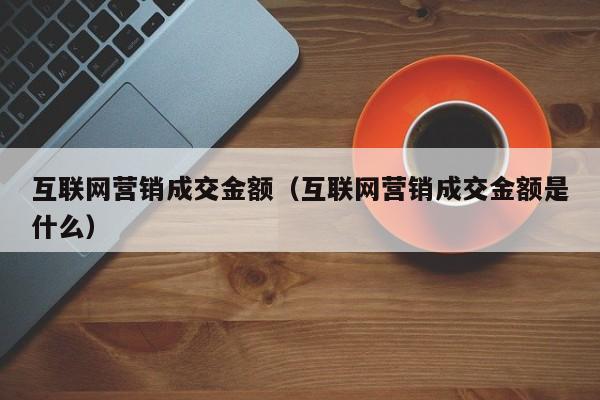 互联网营销成交金额（互联网营销成交金额是什么）