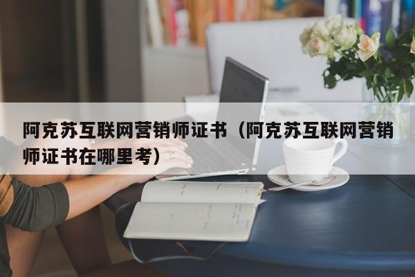 阿克苏互联网营销师证书（阿克苏互联网营销师证书在哪里考）