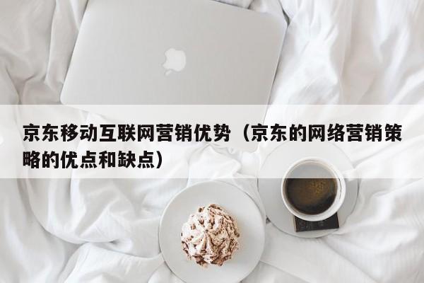 京东移动互联网营销优势（京东的网络营销策略的优点和缺点）