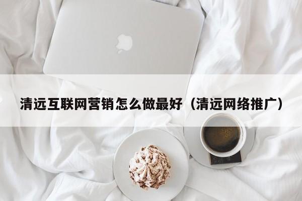 清远互联网营销怎么做最好(清远网络推广)