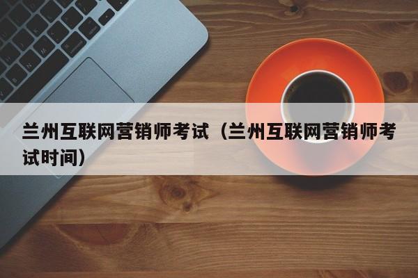 兰州互联网营销师考试（兰州互联网营销师考试时间）