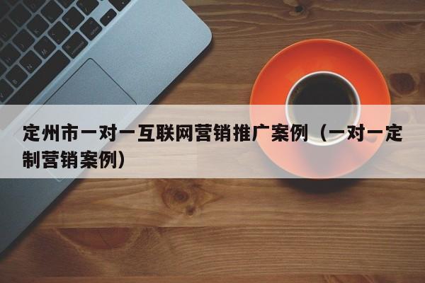 定州市一对一互联网营销推广案例（一对一定制营销案例）