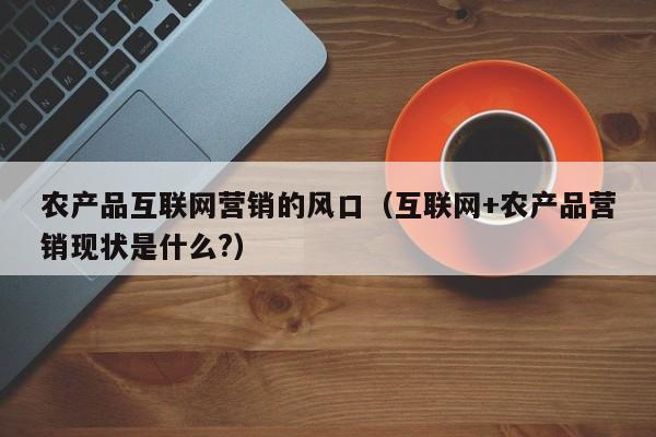 农产品互联网营销的风口（互联网+农产品营销现状是什么?）