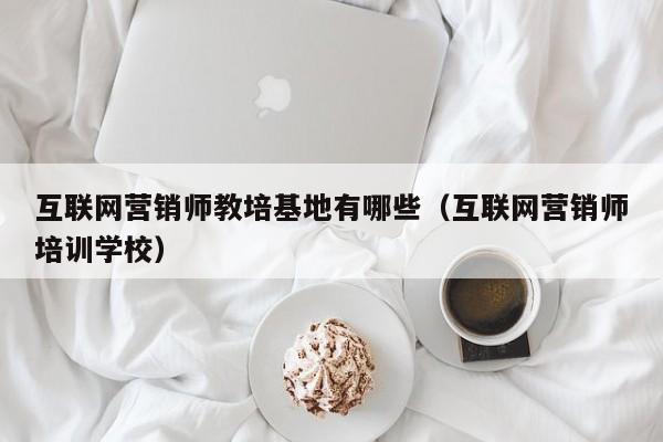 互联网营销师教培基地有哪些（互联网营销师培训学校）