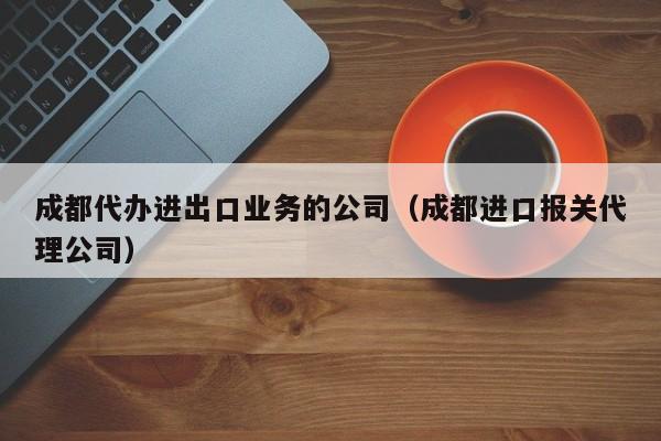 成都代办进出口业务的公司（成都进口报关代理公司）