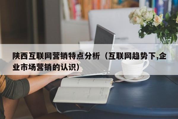 陕西互联网营销特点分析（互联网趋势下,企业市场营销的认识）