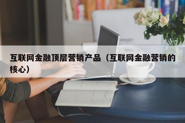 互联网金融顶层营销产品（互联网金融营销的核心）