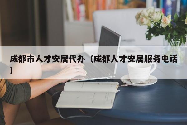 成都市人才安居代办(成都人才安居服务电话)