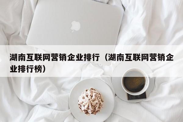 湖南互联网营销企业排行（湖南互联网营销企业排行榜）