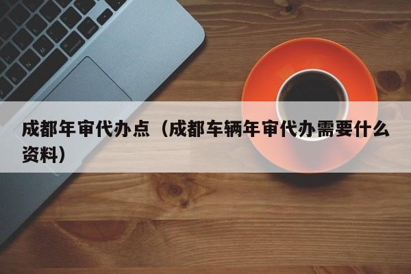 成都年审代办点(成都车辆年审代办需要什么资料)