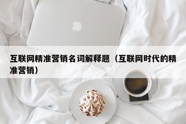 互联网精准营销名词解释题（互联网时代的精准营销）