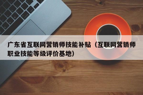 广东省互联网营销师技能补贴（互联网营销师职业技能等级评价基地）